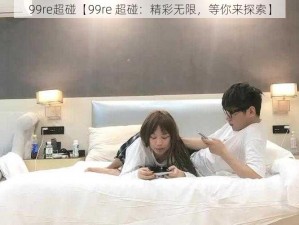 99re超碰【99re 超碰：精彩无限，等你来探索】