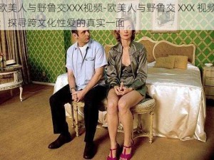 欧美人与野鲁交XXX视频-欧美人与野鲁交 XXX 视频：探寻跨文化性爱的真实一面