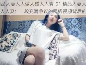 91精品人妻人人做人碰人人爽-91 精品人妻人人做人碰人人爽：一段充满争议的网络视频背后的故事