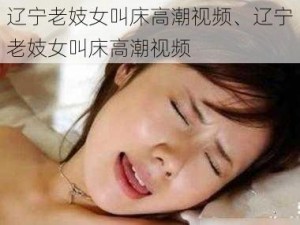 辽宁老妓女叫床高潮视频、辽宁老妓女叫床高潮视频