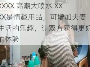 XXXX 高潮大喷水 XXXX是情趣用品，可增加夫妻生活的乐趣，让双方获得更好的体验