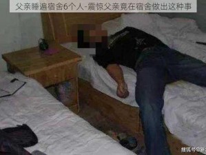 父亲睡遍宿舍6个人-震惊父亲竟在宿舍做出这种事