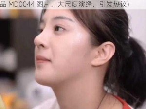 林予曦的代表作品MD0044图片(林予曦的代表作品 MD0044 图片：大尺度演绎，引发热议)