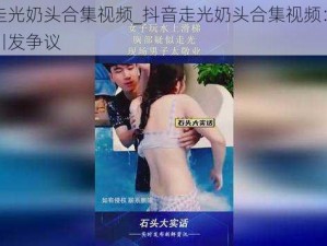 抖音走光奶头合集视频_抖音走光奶头合集视频：不雅内容引发争议