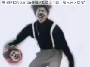 云缨吃程咬金的坤(云缨吃程咬金的坤，这是什么操作？)