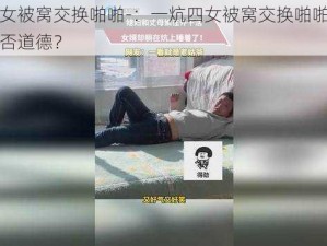 一炕四女被窝交换啪啪-：一炕四女被窝交换啪啪，这种行为是否道德？