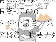 啊 cao死你个浪货-啊 cao 死你个浪货，你这骚货，我要弄死你