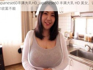 japanese60丰满大乳HD_Japanese60 丰满大乳 HD 美女，让你欲罢不能