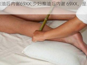 少妇推油后内谢69XX;少妇推油后内谢 69XX，是怎么回事？