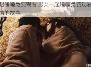 男女一起嗟嗟免费观看 男女一起嗟嗟免费观看：一段充满激情的故事