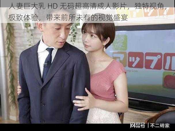 人妻巨大乳 HD 无码超高清成人影片，独特视角，极致体验，带来前所未有的视觉盛宴