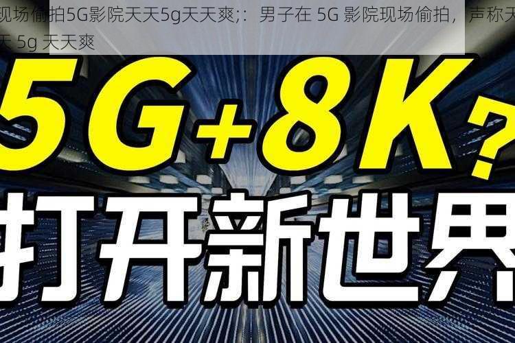 现场偷拍5G影院天天5g天天爽;：男子在 5G 影院现场偷拍，声称天天 5g 天天爽