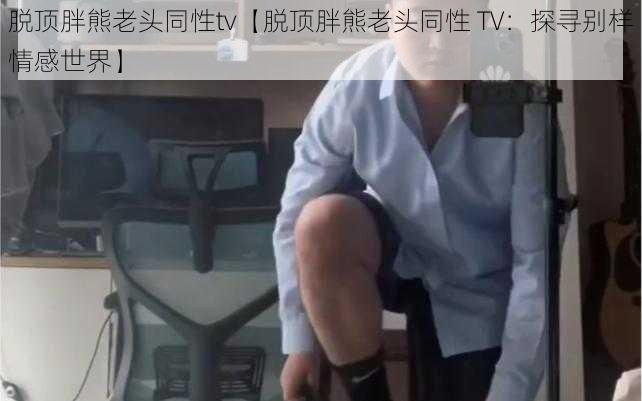 脱顶胖熊老头同性tv【脱顶胖熊老头同性 TV：探寻别样情感世界】