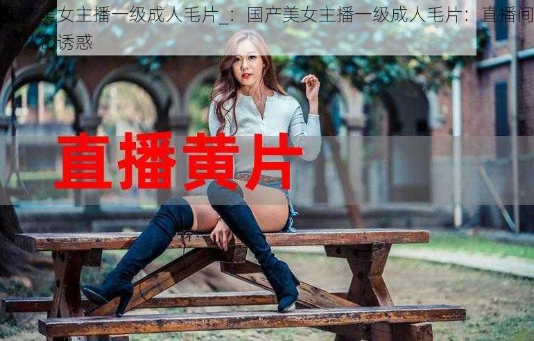 国产美女主播一级成人毛片_：国产美女主播一级成人毛片：直播间的私密诱惑