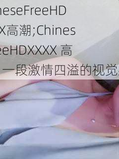 ChineseFreeHDXXXX高潮;ChineseFreeHDXXXX 高潮：一段激情四溢的视觉盛宴