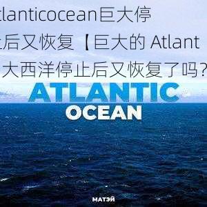 atlanticocean巨大停止后又恢复【巨大的 Atlantic 大西洋停止后又恢复了吗？】