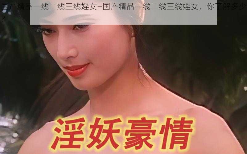 国产精品一线二线三线婬女—国产精品一线二线三线婬女，你了解多少？