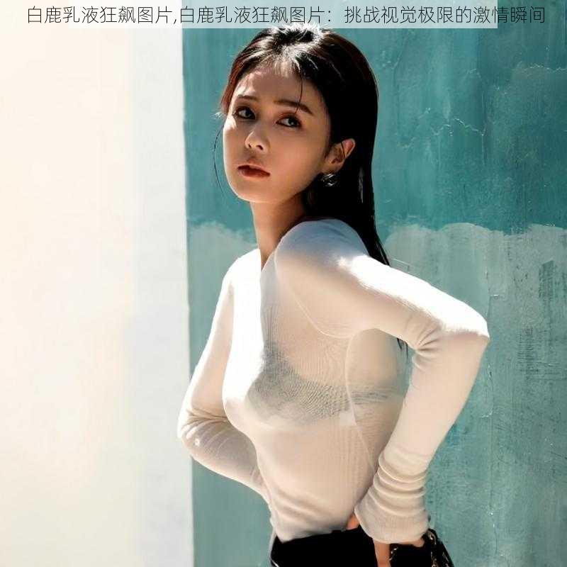 白鹿乳液狂飙图片,白鹿乳液狂飙图片：挑战视觉极限的激情瞬间