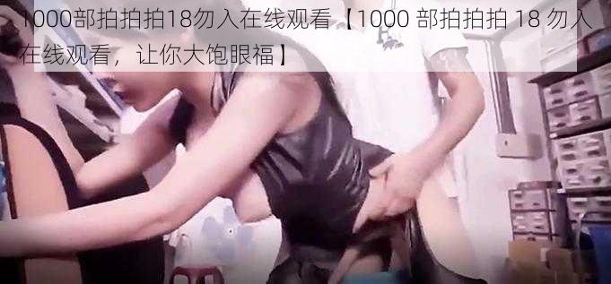 1000部拍拍拍18勿入在线观看【1000 部拍拍拍 18 勿入在线观看，让你大饱眼福】