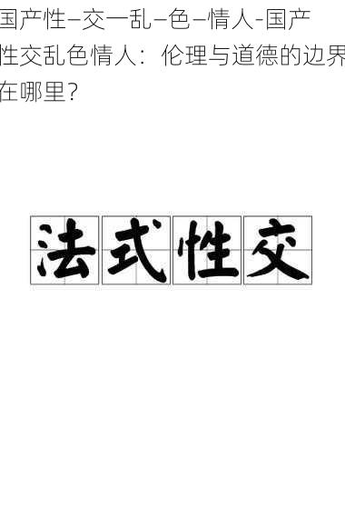 国产性―交一乱―色―情人-国产性交乱色情人：伦理与道德的边界在哪里？