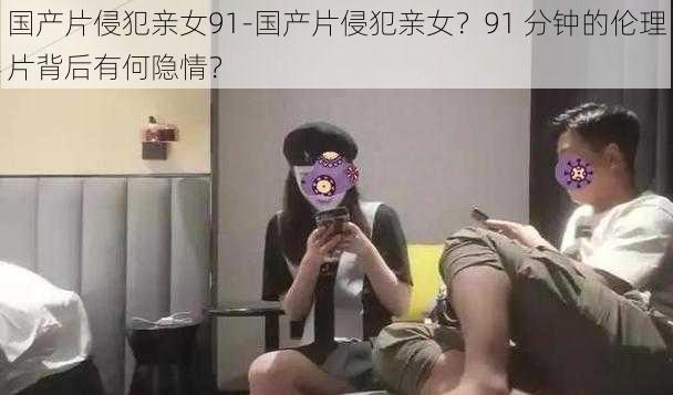 国产片侵犯亲女91-国产片侵犯亲女？91 分钟的伦理片背后有何隐情？