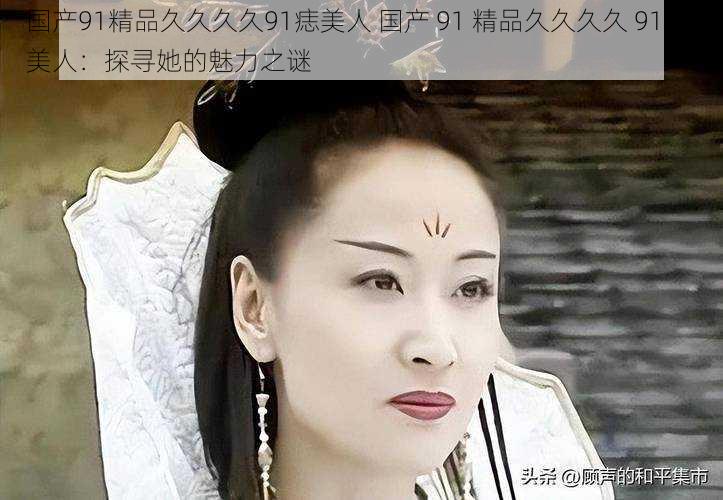 国产91精品久久久久91痣美人 国产 91 精品久久久久 91 痣美人：探寻她的魅力之谜