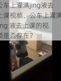 公车上灌满jing液去上课视频、公车上灌满 jīng 液去上课的视频是否存在？