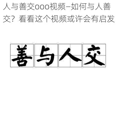 人与善交ooo视频—如何与人善交？看看这个视频或许会有启发