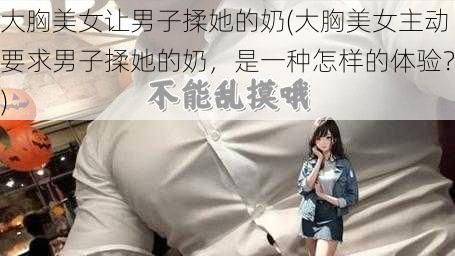 大胸美女让男子揉她的奶(大胸美女主动要求男子揉她的奶，是一种怎样的体验？)