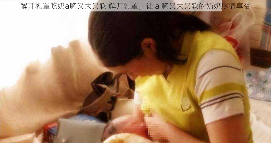 解开乳罩吃奶a胸又大又软 解开乳罩，让 a 胸又大又软的奶奶尽情享受