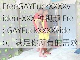 FreeGAYFuckXXXXvideo-XXX 种视频 FreeGAYFuckXXXXvideo，满足你所有的需求