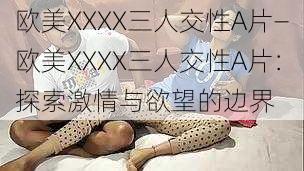 欧美XXXX三人交性A片—欧美XXXX三人交性A片：探索激情与欲望的边界